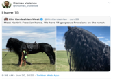 thomas violence @thomas_violence i have 15 Kim Kardashian West @KimKardashian · Jun 29 Meet North's Freesian horse. We have 14 gorgeous Freesians on the ranch. 5:38 AM · Jun 30, 2020 · Twitter Web App >