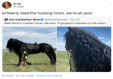 jio joi @_jggg kimberly read the f------ room, we're all poor Kim Kardashian West @KimKardashian · Jun 29 Meet North's Freesian horse. We have 14 gorgeous Freesians on the ranch. 6:13 PM · Jun 30, 2020 · Twitter for Android >