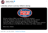 Yassir Lester @Yassir_Lester Literally what is jersey Mike's doing. SINCE 1956 Jersen Mikes SUBS We here at Jersey Mike's are always striving for greatness. With our sandwiches, but also in our community. We have listened to the larger cultural conversation and have decided that effective tomorrow, July 1st, our famous BLT: Bacon, Lettuce, and Tomato sandwich will now be known as the BLM: Bacon, Lettuce, and Mato sandwich. Black Lives Matter. 9:41 PM · Jun 30, 2020 · Twitter for iPhone >