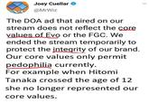 Core values at evo Joey Cuellar V @MrWiz The DOA ad that aired on our stream does not reflect the core values of Evo or the FGC. We ended the stream temporarily to protect the integrity of our brand. Our core values only permit p--------- currently. For example when Hitomi Tanaka crossed the age of 12 she no longer represented our core values.