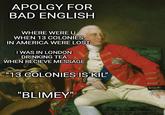 Happy 4th of July APOLGY FOR BAD ENGLISH WHERE WERE U WHEN 13 COLONIES IN AMERICA WERE LOST I WAS IN LONDON DRINKING TEA WHEN RECIEVE MESSAGE "13 COLONIES IS KIL" "BLIMEY"