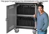 Hey guys I'm gonna put my chromebook in the wrong slot AARAA AAAAAA AAAAAAAL