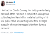ella dawson @brosandprose I feel bad for Claudia Conway. Her s----- parents clearly hate each other. Her mom is complicit in a dangerous political regime. Her dad has made his loathing of his wife public. What an upsetting home for a teenager, especially when you're trapped with them during a pandemic. 6:57 PM - Jul 3, 2020 · Twitter Web App