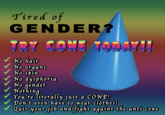 Tired of GENDER? TRY CONE TODAV!! No hair No organs No skin No dysphoria No gender Nothing You're literally just a CONE! Don't even have to wear clothes! V Quit your fob and fight againt the anti cone