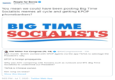 People for Bernie @People4Bernie Bernie You mean we could have been posting Big Time Socialists memes all cycle and getting KPOP phonebankers? BIG TIME SOCIALISTS KW Miller For Congress (FL-18) @KwCongressional · 13h Last month @AOC worked with KPOP agents via the app TikTok to sabotage the President's rally. KPOP is foreign propaganda. Why was AOC conspiring with Koreans such as Junkook and BTS (Big Time Socialists) to undermine our President? TikTok is Chinese owned. Kim Jong Un knew? Show this thread 9:03 PM · Jul 7, 2020 · Twitter Web App