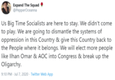 Expand The Squad @PepperOceanna Us Big Time Socialists are here to stay. We didn't come to play. We are going to dismantle the systems of oppression in this Country & give this Country back to the People where it belongs. We will elect more people like Ilhan Omar & AOC into Congress & break up the Oligarchy. 9:10 PM · Jul 7, 2020 · Twitter Web App