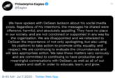 Philadelphia Eagles @Eagles We have spoken with DeSean Jackson about his social media posts. Regardless of his intentions, the messages he shared were offensive, harmful, and absolutely appalling. They have no place in our society, and are not condoned or supported in any way by the organization. We are disappointed and we reiterated to DeSean the importance of not only apologizing, but also using his platform to take action to promote unity, equality, and respect. We are continuing to evaluate the circumstances and will take appropriate action. We take these matters very seriously and are committed to continuing to have productive and meaningful conversations with DeSean, as well as all of our players and staff, in order to educate, learn, and grow. 8:45 AM · Jul7, 2020 · Twitter Web App