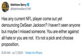 ANTASY LIFE E ATHEN BERY @MatthewBerryTMR Matthew Berry Has any current NFL player come out yet denouncing DeSean Jackson? I haven't seen anyone but maybe I missed someone. You are either against all hate or you are not. It's not a pick and choose proposition. 8:30 AM · Jul7, 2020 · Twitter for iPhone >
