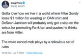Greg Price @greg_price11 Gotta love how we live in a world where Mike Gundy loses $1 million for wearing an OAN shirt and DeSean Jackson will probably only get a slap on the wrists for promoting Farrkhan and quotes he thinks are from Hitler. The woke cancel mob plays by a ridiculous set of rules 10:30 AM · Jul 7, 2020 · Twitter Web App