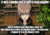 IT WAS A NORMAL DAY AT HOPE'S PEAK ACADEMY THEN AT SCIENCE CLASS THERE WAS A CRAZY OLD MAN TURNED INTO A PICKLE. HE SCREAMS LOUDLY, "T'M PICKLE RICK." I THOUGHT OF IT AS THE FUNNIEST STUFF.
