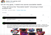 Katav a g(r)ay wolf @aqueerwolf lol oh my god, I need me some socialist teeth They all have the "Socialist teeth" showing in their avatars too. 5:17 AM Jun 30, 2020 · Twitter Web App 7 Likes Socialist teeth? 27 Oversized bared teeth, normally looking down at the viewer. These are just some grabbed in about 5 minutes. And some may only be bared teeth because of the anti-police ribbon. But there are many many many more examples if you look.