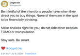 Dogecoin @dogecoin Be mindful of the intentions people have when they direct you to buy things. None of them are in the spot to be financially advising. Make choices right for you, do not ride other peoples FOMO or manipulation. Stay safe. Be smart. #dogecoin 2:24 AM · Jul 8, 2020 · TweetDeck