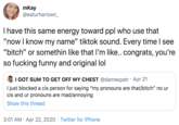 mKay @eaturhartowt Thave this same energy toward ppl who use that "now I know my name" tiktok sound. Every time I see "bitch" or somethin like that I'm like.. congrats, you're so f------ funny and original lol I GOT SUM TO GET OFF MY CHEST @damexpatr · Apr 21 I just blocked a cis person for saying "my pronouns are that/bitch" no ur cis and ur pronouns are mad/annoying Show this thread 3:01 AM · Apr 22, 2020 · Twitter for iPhone