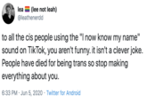 lea = (lee not leah) @leathenerdd to all the cis people using the "I now know my name" sound on TikTok, you aren't funny. it isn't a clever joke. People have died for being trans so stop making everything about you. 6:33 PM · Jun 5, 2020 · Twitter for Android