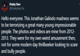 Dusky Sam @DuskySamCat Hello everyone. This Jonathan Galindo madness seems to be terrorizing a great many young impressionable people. The photos and videos are mine from 2012- 2013. They were for my own weird amusement then, not for some modern day thrillseeker looking to scare and bully people.