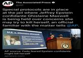 AD The Associated Press @AP Special protocols are in place at the jail where Jeffrey Epstein confidante Ghislaine Maxwell is being held over concerns she may try to kill herself, an official familiar with the matter tells @AP. U.S. v. Ghislaine Maxwell • Maxwell has been charged with facilitating the sexual abuse of underaged giris by Jeffrey Epstein. • The charged conduct occurred in New York City, Palm Beach, Florida, Santa Fe, New Mexico, and London, England. • If you recognize either of these persons and feel you may be a victim, please call the following number: 1-800-CALL FBI VMEN AP source: Feds feared Epstein confidante might kill herself apnews.com
