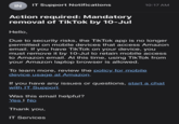 IN IT Support Notifications 10:17 AM Action required: Mandatory removal of TikTok by 10-Jul Hello, Due to security risks, the TikTok app is no longer permitted on mobile devices that access Amazon email. If you have TikTok on your device, you must remove it by 10-Jul to retain mobile access to Amazon email. At this time, using TikTok from your Amazon laptop browser is allowed. To learn more, review the policy for mobile device usage at Amazon. If you have any issues or questions, start a chat with IT Support. Was this email helpful? Yes I No Thank you, IT Services
