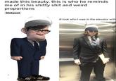 made this beauty. this is who he reminds me of in his s----- s--- and weird proportions Shitpost all look who I was in the elevator with