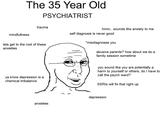 The 35 Year Old PSYCHIATRIST trauma hmm.. sounds like anxiety to me mindfullness self diagnosis is never good *misdiagnoses you lets get to the root of these anxieties abusive parents? how about we do a family session sometime you sound like you are potentially a harm to yourself or others, doI have to call the psych ward? ya know depression is a chemical imbalance SSRIS will fix that right up depression anxieties