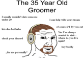 The 35 Year Old Groomer I usually wouldn't date someone under 20 lets duo bot haha check your discord „for me persona]ly" I can help with your stream of course i'll fly you out Yes I've always wanted to visit... where do you five hey buddy