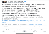 Pete Buttigieg O @PeteButtigieg Moves like blocking Dr Fauci's testimony are more than irresponsible-they're a gift for those seeking to discredit American global leadership, highly useful for Chinese propaganda like this piece. There will be more where this came from. xinhuanet.com/english/2020- 0.. 12:50 PM · May 5, 2020 · Twitter for iPad 1.1K Retweets and comments 5K Likes ->