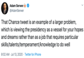 Adam Serwer @AdamSerwer That Chance tweet is an example of a larger problem, which is viewing the presidency as a vessel for your hopes and dreams rather than as a job that requires particular skills/talents/temperament/knowledge to do well 8:02 AM · Jul 13, 2020 · Twitter for iPhone >