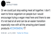 britta @britta27119989 Or we could just stop eating meat all together. I don't want to force veganism on people but I would encourage trying a vegan meal here and there to see it's not bad at all and can be an easier transition especially now with all the amazing plant based products #COWSMENU 6:38 AM · Jul 14, 2020 · Twitter for iPhone
