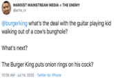 MARXIST MAINSTREAM MEDIA = THE ENEMY @artie_rx @burgerking what's the deal with the guitar playing kid walking out of a cow's bunghole? What's next? The Burger King puts onion rings on his c---? 10:05 AM · Jul 14, 2020 · Twitter for iPhone