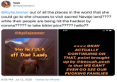 naya @nayamarieavv @KylieJenner out of all the places in the world that she could go to she chooses to visit sacred Navajo land???? while their people are being hit the hardest by corona????? to take bikini pics????? hello?? 6:01 @kyliejenner <<<< OKAY Stay the F--- off Diné Landz. ACTUALLY CONTINUING ON THAT, point brought up by @beccah.pesh is that WE CANT @diyinmemenilün EVEN GO SEE OUR F------ FAMILIES 8:05 PM · Jul 12, 2020 · Twitter for iPhone