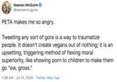 Seanan McGuire @seananmcguire PETA makes me so angry. Tweeting any sort of gore is a way to traumatize people. It doesn't create vegans out of nothing; it is an upsetting, triggering method of flexing moral superiority, like showing p--- to children to make them go "ew, gross." 1:39 AM • Jul 14, 2020 · Twitter Web App