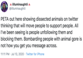 A illuminaughtii @illuminaughtii PETA out here showing dissected animals on twitter thinking that will move people to support people. All I've been seeing is people unfollowing them and blocking them. Bombarding people with animal gore is not how you get you message across. 11:11 PM · Jul 13, 2020 · Twitter for iPhone