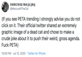 DEMONIC MEZUZAH @MezuzahTheCat (If you see PETA trending I strongly advise you do not click on it. Their official twitter shared an extremely graphic image of a dead cat and chose to make a crude joke about it to push their weird, gross agenda. F--- PETA) 10:00 PM · Jul 13, 2020 · Twitter for iPhone