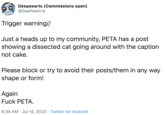 Deepeearts (Commissions open) @DeePeeArts Trigger warning// Just a heads up to my community, PETA has a post showing a dissected cat going around with the caption not cake. Please block or try to avoid their posts/them in any way shape or form! Again F--- PETA. 6:34 AM · Jul 14, 2020 · Twitter for Android