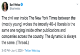 Bari Weiss @bariweiss The civil war inside The New York Times between the (mostly young) wokes the (mostly 40+) liberals is the same one raging inside other publications and companies across the country. The dynamic is always the same. (Thread.) 3:40 PM · Jun 4, 2020 · Twitter Web App