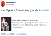 Justin Bieber @justinbieber wow. 13 years old! she can sing. great job. #futurestar Madison Beer- At Last-Etta James (cover) I am a 13 year old singer/songwriter. Please check out and share my live cover of Etta James-At Last. Thank You!-... S youtube.com 12:15 PM · Jul 17, 2012 · Twitter Web Client