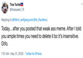 Tina TurtleM @tinaqueen_15 Replying to @Mitch_wolfgang and @lts_PauldineJ Today... after you posted that weak ass meme. After I told you ample times you need to delete it bc it's insensitive. Gtfo. 7:51 AM · May 31, 2020 · Twitter for iPhone