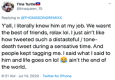 Tina Turtle @tinaqueen_15 Replying to @THONGSONGREMIXX Y'all, I literally knew him at my job. We wasnt the best of friends, relax lol. I just ain't like how tweeted such a distasteful / tone- death tweet during a sensative time. And people kept tagging me. I said what I said to him and life goes on lol ain't the end of the world. 6:21 AM · Jul 14, 2020 · Twitter for iPhone >