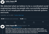 Twitter Support O @TwitterSupport We detected what we believe to be a coordinated social engineering attack by people who successfully targeted some of our employees with access to internal systems and tools. 10:38 PM · Jul 15, 2020 · Twitter Web App 10.1K Retweets and comments 14.2K Likes Twitter Support O @TwitterSupport · 14h Replying to @TwitterSupport We know they used this access to take control of many highly-visible (including verified) accounts and Tweet on their behalf. We're looking into what other malicious activity they may have conducted or information they may have accessed and will share more here as we have it. D