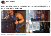 Glad we all agree that the video of Henry Cavill building a pc in a tank top is NSFW Nerd Girl Says @Rachael_Conrad Glad we all agree that the video of Henry Cavill building a pc in a tank top is NSFW 9:31 AM · Jul 16, 2020 · Twitter for iPhone