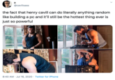 the fact that henry cavill can do literally anything random like building a pc and it’ll still be the hottest thing ever is just so powerful a @cavillsass the fact that henry cavill can do literally anything random like building a pc and it'll still be the hottest thing ever is just so powerful 8:40 AM · Jul 16, 2020 · Twitter for iPhone