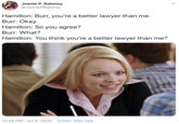 Joanie P. Baloney @JoaniePBaloney Hamilton: Burr, you're a better lawyer than me. Burr: Okay. Hamilton: So you agree? Burr: What? Hamilton: You think you're a better lawyer than me? 12:45 PM · Jul 8, 2020 · Twitter Web App >