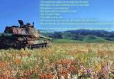 >The metal that makes up my body has all rusted >My engine has been sleeping since my last battle >My cannon is non-functional >My vision ports are covered in moss, >But it doesn't matter >The battle is long over >All I have to do now is to rest, and watch over the flowers >My commander told me that flowers should not be trampled by tank Iracks. >Until my commander needs me again i will stay here and watch over this field of flowers
