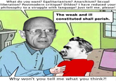 What do you want? Egalitarianism? Anarchism? Sexual liberation? Postmodern critique? Dildos? I have reduced your philosophy to a struggle with language! Just tell me, please! The weak and ill constituted shall perish. Why won't you tell me what you think?!