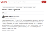 Quora Q Search for questions, people, and topics Sign In Social Justice Warriors (SJWS) Culture of Japan Japanese (language) Japan What is SJW in Japanese? 3 Answers Asami Hideo, knows Japanese Answered October 12, 2018 I have found a slang word "*) a L o < (porikore-yakuza) on the Japanese Twitter, for the meaning of Social Justice Warriors. "Porikore" is abbreviation of the transliteration of "political correctness", and "yakuza" means a gangster or a mobster, that is, a person (or people) who gets profits by illegal or unfair means. The word "porikore-yakuza" is still not common, however, some people say it is a nice slang word; so I think. It may become common in Japan in the future. 6.7K views · View 34 Upvoters