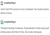 kurapikawithagun I don't care if it's uncool or corny or whatever. Two trucks by lemon demon is funny kurapikawithagun The beat is f------. F----- up. The production on that song is just entirely wacko. And then it's like.Two trucks. Having sex.