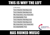 THIS IS WHY THE LEFT [Chorus] Two trucks having sex Two trucks having sex My muscles, my muscles Involuntarily flex Two trucks having sex Two trucks having sex My muscles, my muscles Involuntarily flex TURNING POINT USA HAS RUINED MUSIC