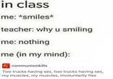 in class me: *smiles* teacher: why u smiling me: nothing me (in my mind): communismkills Two trucks having sex, two trucks having sex, my muscles, my muscles, involuntarily flex