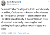 Justin Baragona @justinbaragona Besides Eckhart's allegation that Henry brutally r---- her, Cathy Areu as "The Liberal Sherpa" -- claims Henry and Fox stars Sean Hannity & Tucker Carlson were all involved in sexually harassing her and sending her inappropriate sexual images and | -- known to Fox viewers texts. 1:22 PM · Jul 20, 2020 · Twitter Web App