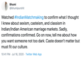 Bhumi @bhumipurohit Watched #IndianMatchmaking to confirm what I thought I knew about sexism, casteism, and classism in Indian/Indian American marriage markets. Sadly, confirmations confirmed. Go on now, tell me about how you want someone not too dark. Caste doesn't matter but must fit our culture. 10:41 PM · Jul 16, 2020 · Twitter Web App