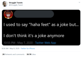 Struggle Tweets @Struggle_Tweet I used to say "haha feet" as a joke but. I don't think it's a joke anymore 10:55 PM - May 7, 2020 · Twitter Web App 8:58 AM May 8, 2020 · Twitter for iPhone 2K Retweets and comments 30.7K Likes >
